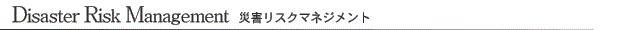 Disaster Risk Management 災害リスクマネジメント Disaster Risk Management 災害リスクマネジメント